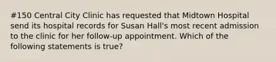 #150 Central City Clinic has requested that Midtown Hospital send its hospital records for Susan Hall's most recent admission to the clinic for her follow-up appointment. Which of the following statements is true?