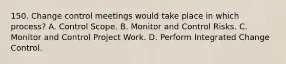 150. Change control meetings would take place in which process? A. Control Scope. B. Monitor and Control Risks. C. Monitor and Control Project Work. D. Perform Integrated Change Control.