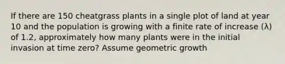 If there are 150 cheatgrass plants in a single plot of land at year 10 and the population is growing with a finite rate of increase (λ) of 1.2, approximately how many plants were in the initial invasion at time zero? Assume geometric growth