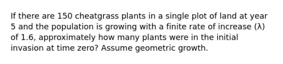 If there are 150 cheatgrass plants in a single plot of land at year 5 and the population is growing with a finite rate of increase (λ) of 1.6, approximately how many plants were in the initial invasion at time zero? Assume geometric growth.