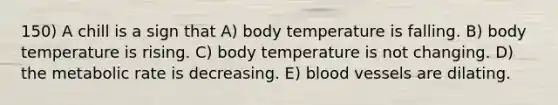 150) A chill is a sign that A) body temperature is falling. B) body temperature is rising. C) body temperature is not changing. D) the metabolic rate is decreasing. E) blood vessels are dilating.