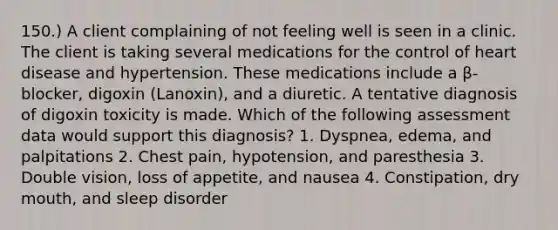 150.) A client complaining of not feeling well is seen in a clinic. The client is taking several medications for the control of heart disease and hypertension. These medications include a β-blocker, digoxin (Lanoxin), and a diuretic. A tentative diagnosis of digoxin toxicity is made. Which of the following assessment data would support this diagnosis? 1. Dyspnea, edema, and palpitations 2. Chest pain, hypotension, and paresthesia 3. Double vision, loss of appetite, and nausea 4. Constipation, dry mouth, and sleep disorder