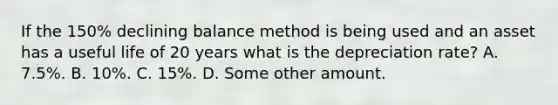 If the 150% declining balance method is being used and an asset has a useful life of 20 years what is the depreciation rate? A. 7.5%. B. 10%. C. 15%. D. Some other amount.