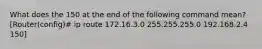 What does the 150 at the end of the following command mean? [Router(config)# ip route 172.16.3.0 255.255.255.0 192.168.2.4 150]