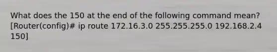 What does the 150 at the end of the following command mean? [Router(config)# ip route 172.16.3.0 255.255.255.0 192.168.2.4 150]