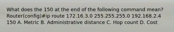 What does the 150 at the end of the following command mean? Router(config)#ip route 172.16.3.0 255.255.255.0 192.168.2.4 150 A. Metric B. Administrative distance C. Hop count D. Cost