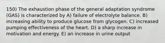 150) The exhaustion phase of the general adaptation syndrome (GAS) is characterized by A) failure of electrolyte balance. B) increasing ability to produce glucose from glycogen. C) increased pumping effectiveness of the heart. D) a sharp increase in motivation and energy. E) an increase in urine output