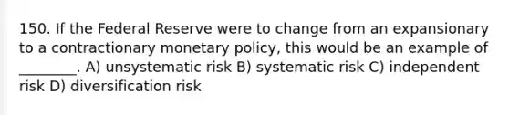 150. If the Federal Reserve were to change from an expansionary to a contractionary monetary policy, this would be an example of ________. A) unsystematic risk B) systematic risk C) independent risk D) diversification risk