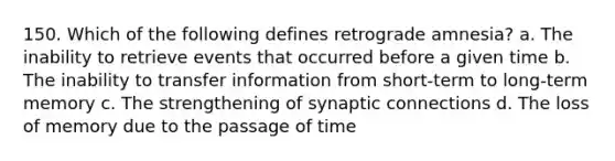 150. Which of the following defines retrograde amnesia? a. The inability to retrieve events that occurred before a given time b. The inability to transfer information from short-term to long-term memory c. The strengthening of synaptic connections d. The loss of memory due to the passage of time