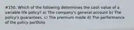 #150. Which of the following determines the cash value of a variable life policy? a) The company's general account b) The policy's guarantees. c) The premium mode d) The performance of the policy portfolio