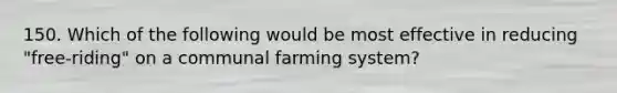 150. Which of the following would be most effective in reducing "free-riding" on a communal farming system?