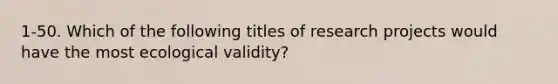 1-50. Which of the following titles of research projects would have the most ecological validity?