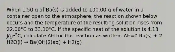 When 1.50 g of Ba(s) is added to 100.00 g of water in a container open to the atmosphere, the reaction shown below occurs and the temperature of the resulting solution rises from 22.00°C to 33.10°C. If the specific heat of the solution is 4.18 J/g• ̊C, calculate ΔH for the reaction as written. ΔH=? Ba(s) + 2 H2O(l) → Ba(OH)2(aq) + H2(g)