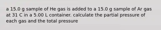 a 15.0 g sample of He gas is added to a 15.0 g sample of Ar gas at 31 C in a 5.00 L container. calculate the partial pressure of each gas and the total pressure