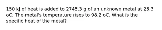 150 kJ of heat is added to 2745.3 g of an unknown metal at 25.3 oC. The metal's temperature rises to 98.2 oC. What is the specific heat of the metal?