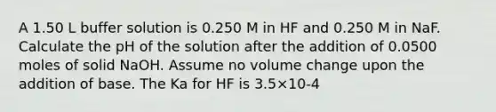 A 1.50 L buffer solution is 0.250 M in HF and 0.250 M in NaF. Calculate the pH of the solution after the addition of 0.0500 moles of solid NaOH. Assume no volume change upon the addition of base. The Ka for HF is 3.5×10-4