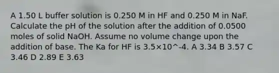 A 1.50 L buffer solution is 0.250 M in HF and 0.250 M in NaF. Calculate the pH of the solution after the addition of 0.0500 moles of solid NaOH. Assume no volume change upon the addition of base. The Ka for HF is 3.5×10^-4. A 3.34 B 3.57 C 3.46 D 2.89 E 3.63