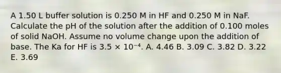 A 1.50 L buffer solution is 0.250 M in HF and 0.250 M in NaF. Calculate the pH of the solution after the addition of 0.100 moles of solid NaOH. Assume no volume change upon the addition of base. The Ka for HF is 3.5 × 10⁻⁴. A. 4.46 B. 3.09 C. 3.82 D. 3.22 E. 3.69