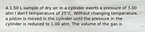 A 1.50 L sample of dry air in a cylinder exerts a pressure of 3.00 atm I don't temperature of 25°C. Without changing temperature, a piston is moved in the cylinder until the pressure in the cylinder is reduced to 1.00 atm. The volume of the gas is