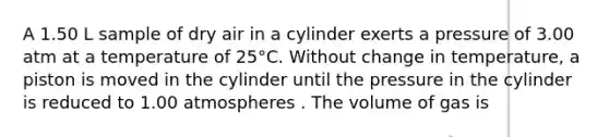 A 1.50 L sample of dry air in a cylinder exerts a pressure of 3.00 atm at a temperature of 25°C. Without change in temperature, a piston is moved in the cylinder until the pressure in the cylinder is reduced to 1.00 atmospheres . The volume of gas is