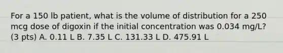 For a 150 lb patient, what is the volume of distribution for a 250 mcg dose of digoxin if the initial concentration was 0.034 mg/L? (3 pts) A. 0.11 L B. 7.35 L C. 131.33 L D. 475.91 L