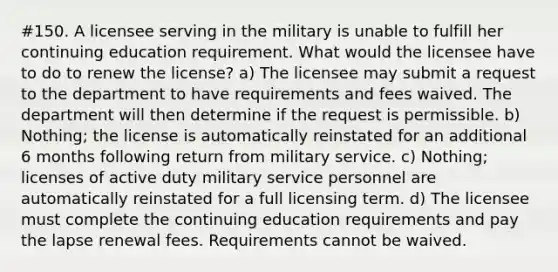 #150. A licensee serving in the military is unable to fulfill her continuing education requirement. What would the licensee have to do to renew the license? a) The licensee may submit a request to the department to have requirements and fees waived. The department will then determine if the request is permissible. b) Nothing; the license is automatically reinstated for an additional 6 months following return from military service. c) Nothing; licenses of active duty military service personnel are automatically reinstated for a full licensing term. d) The licensee must complete the continuing education requirements and pay the lapse renewal fees. Requirements cannot be waived.