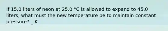 If 15.0 liters of neon at 25.0 °C is allowed to expand to 45.0 liters, what must the new temperature be to maintain constant pressure? _ K