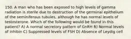 150. A man who has been exposed to high levels of gamma radiation is sterile due to destruction of the germinal epithelium of the seminiferous tubules, although he has normal levels of testosterone. Which of the following would be found in this patient? A) A normal secretory pattern of GnRH B) Normal levels of inhibin C) Suppressed levels of FSH D) Absence of Leydig cell