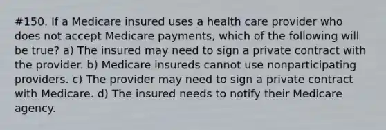 #150. If a Medicare insured uses a health care provider who does not accept Medicare payments, which of the following will be true? a) The insured may need to sign a private contract with the provider. b) Medicare insureds cannot use nonparticipating providers. c) The provider may need to sign a private contract with Medicare. d) The insured needs to notify their Medicare agency.