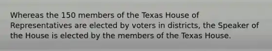 Whereas the 150 members of the Texas House of Representatives are elected by voters in districts, the Speaker of the House is elected by the members of the Texas House.