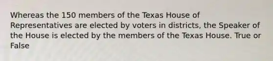 Whereas the 150 members of the Texas House of Representatives are elected by voters in districts, the Speaker of the House is elected by the members of the Texas House. True or False