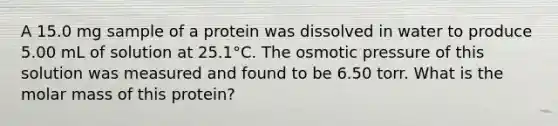 A 15.0 mg sample of a protein was dissolved in water to produce 5.00 mL of solution at 25.1°C. The osmotic pressure of this solution was measured and found to be 6.50 torr. What is the molar mass of this protein?