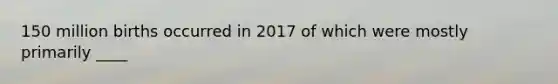 150 million births occurred in 2017 of which were mostly primarily ____