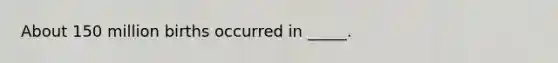 About 150 million births occurred in _____.