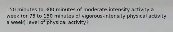 150 minutes to 300 minutes of moderate-intensity activity a week (or 75 to 150 minutes of vigorous-intensity physical activity a week) level of physical activity?