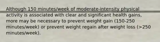 Although 150 minutes/week of moderate-intensity physical activity is associated with clear and significant health gains, more may be necessary to prevent weight gain (150-250 minutes/week) or prevent weight regain after weight loss (>250 minutes/week).