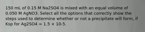 150 mL of 0.15 M Na2SO4 is mixed with an equal volume of 0.050 M AgNO3. Select all the options that correctly show the steps used to determine whether or not a precipitate will form, if Ksp for Ag2SO4 = 1.5 × 10-5.