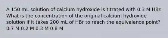 A 150 mL solution of calcium hydroxide is titrated with 0.3 M HBr. What is the concentration of the original calcium hydroxide solution if it takes 200 mL of HBr to reach the equivalence point? 0.7 M 0.2 M 0.3 M 0.8 M