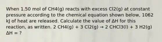 When 1.50 mol of CH4(g) reacts with excess Cl2(g) at constant pressure according to the chemical equation shown below, 1062 kJ of heat are released. Calculate the value of ΔH for this reaction, as written. 2 CH4(g) + 3 Cl2(g) → 2 CHCl3(l) + 3 H2(g) ΔH = ?