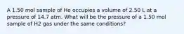 A 1.50 mol sample of He occupies a volume of 2.50 L at a pressure of 14.7 atm. What will be the pressure of a 1.50 mol sample of H2 gas under the same conditions?