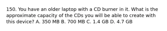 150. You have an older laptop with a CD burner in it. What is the approximate capacity of the CDs you will be able to create with this device? A. 350 MB B. 700 MB C. 1.4 GB D. 4.7 GB