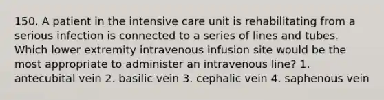 150. A patient in the intensive care unit is rehabilitating from a serious infection is connected to a series of lines and tubes. Which lower extremity intravenous infusion site would be the most appropriate to administer an intravenous line? 1. antecubital vein 2. basilic vein 3. cephalic vein 4. saphenous vein