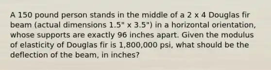 A 150 pound person stands in the middle of a 2 x 4 Douglas fir beam (actual dimensions 1.5" x 3.5") in a horizontal orientation, whose supports are exactly 96 inches apart. Given the modulus of elasticity of Douglas fir is 1,800,000 psi, what should be the deflection of the beam, in inches?