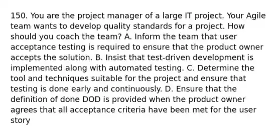 150. You are the project manager of a large IT project. Your Agile team wants to develop quality standards for a project. How should you coach the team? A. Inform the team that user acceptance testing is required to ensure that the product owner accepts the solution. B. Insist that test-driven development is implemented along with automated testing. C. Determine the tool and techniques suitable for the project and ensure that testing is done early and continuously. D. Ensure that the definition of done DOD is provided when the product owner agrees that all acceptance criteria have been met for the user story