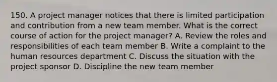 150. A project manager notices that there is limited participation and contribution from a new team member. What is the correct course of action for the project manager? A. Review the roles and responsibilities of each team member B. Write a complaint to the human resources department C. Discuss the situation with the project sponsor D. Discipline the new team member