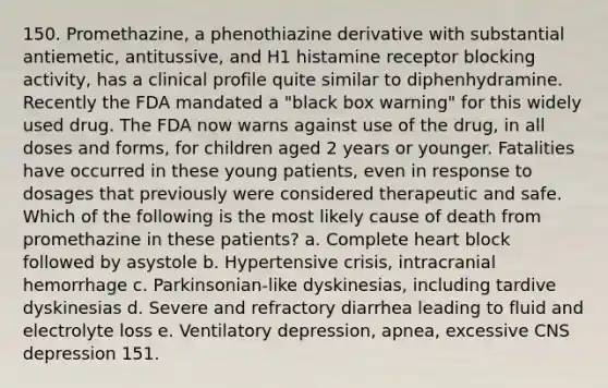 150. Promethazine, a phenothiazine derivative with substantial antiemetic, antitussive, and H1 histamine receptor blocking activity, has a clinical profile quite similar to diphenhydramine. Recently the FDA mandated a "black box warning" for this widely used drug. The FDA now warns against use of the drug, in all doses and forms, for children aged 2 years or younger. Fatalities have occurred in these young patients, even in response to dosages that previously were considered therapeutic and safe. Which of the following is the most likely cause of death from promethazine in these patients? a. Complete heart block followed by asystole b. Hypertensive crisis, intracranial hemorrhage c. Parkinsonian-like dyskinesias, including tardive dyskinesias d. Severe and refractory diarrhea leading to fluid and electrolyte loss e. Ventilatory depression, apnea, excessive CNS depression 151.