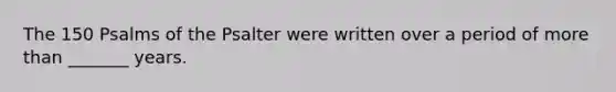 The 150 Psalms of the Psalter were written over a period of more than _______ years.