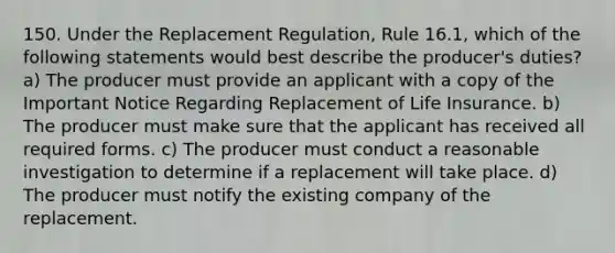 150. Under the Replacement Regulation, Rule 16.1, which of the following statements would best describe the producer's duties? a) The producer must provide an applicant with a copy of the Important Notice Regarding Replacement of Life Insurance. b) The producer must make sure that the applicant has received all required forms. c) The producer must conduct a reasonable investigation to determine if a replacement will take place. d) The producer must notify the existing company of the replacement.