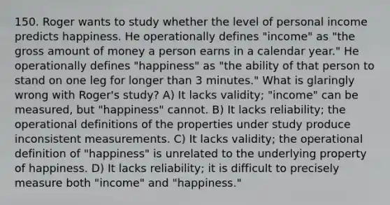 150. Roger wants to study whether the level of personal income predicts happiness. He operationally defines "income" as "the gross amount of money a person earns in a calendar year." He operationally defines "happiness" as "the ability of that person to stand on one leg for longer than 3 minutes." What is glaringly wrong with Roger's study? A) It lacks validity; "income" can be measured, but "happiness" cannot. B) It lacks reliability; the operational definitions of the properties under study produce inconsistent measurements. C) It lacks validity; the operational definition of "happiness" is unrelated to the underlying property of happiness. D) It lacks reliability; it is difficult to precisely measure both "income" and "happiness."