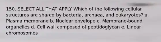 150. SELECT ALL THAT APPLY Which of the following cellular structures are shared by bacteria, archaea, and eukaryotes? a. Plasma membrane b. Nuclear envelope c. Membrane-bound organelles d. <a href='https://www.questionai.com/knowledge/koIRusoDXG-cell-wall' class='anchor-knowledge'>cell wall</a> composed of peptidoglycan e. Linear chromosomes